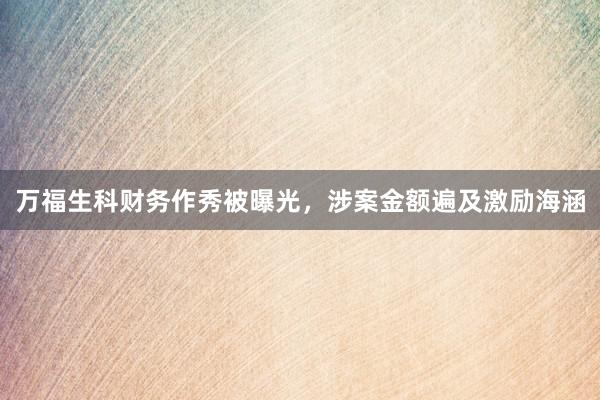 万福生科财务作秀被曝光，涉案金额遍及激励海涵