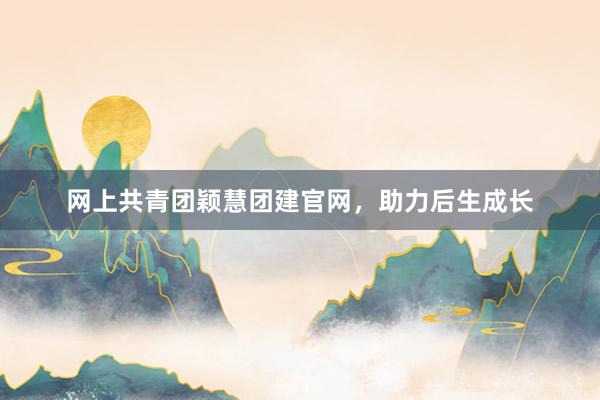 网上共青团颖慧团建官网，助力后生成长