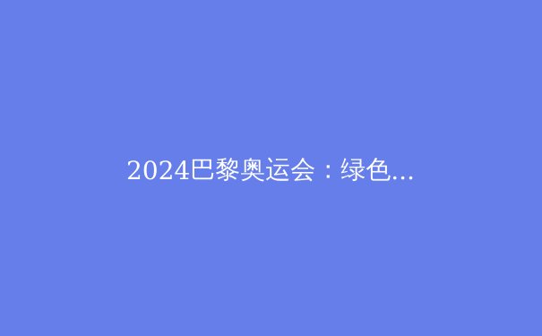 2024巴黎奥运会：绿色与科技交织的体育新纪元 - 3