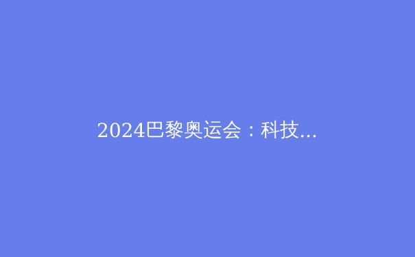2024巴黎奥运会：科技赋能与绿色转型的体育盛会 - 4