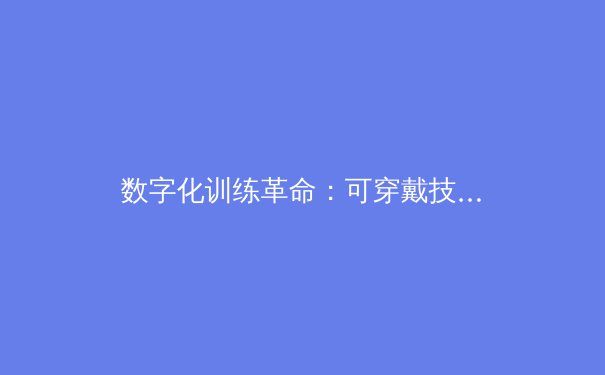 数字化训练革命：可穿戴技术如何重塑职业运动员的竞技未来 - 4