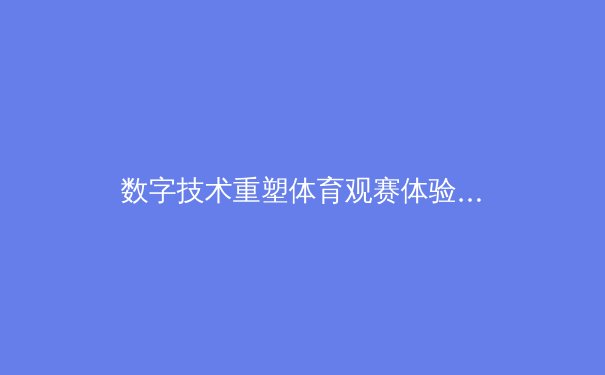 数字技术重塑体育观赛体验：从沉浸式转播到AI数据分析的革命