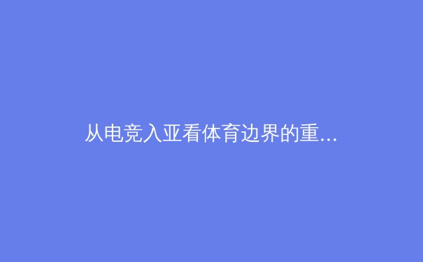 从电竞入亚看体育边界的重构：数字竞技如何重塑传统体育生态 - 2