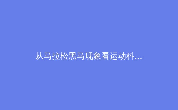 从马拉松黑马现象看运动科学：天赋、训练与突破极限的辩证关系 - 2