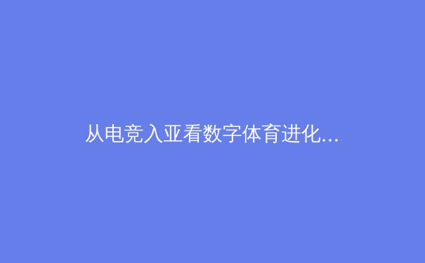 从电竞入亚看数字体育进化：虚拟与现实的融合如何重塑竞技生态 - 3