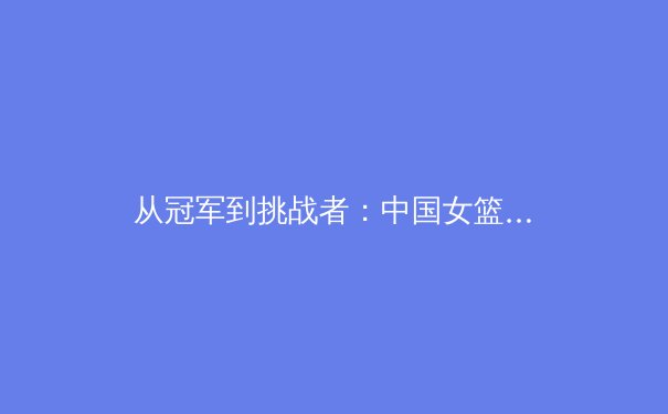 从冠军到挑战者：中国女篮巴黎奥运征途的战术解析与前景展望 - 2