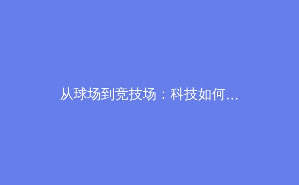 从球场到竞技场：科技如何重塑现代体育的观赛体验与训练模式 - 4
