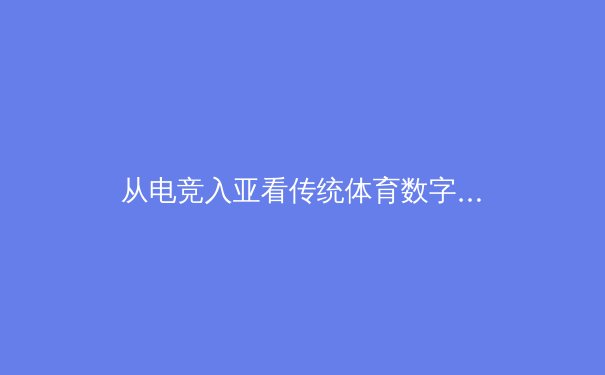 从电竞入亚看传统体育数字化变革：虚拟与现实交融的新赛场 - 4