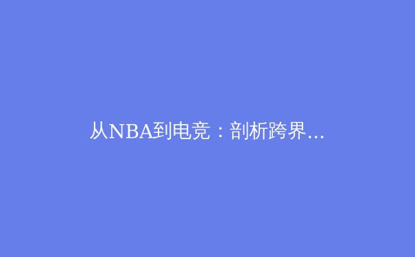 从NBA到电竞：剖析跨界体育热潮背后的商业逻辑与未来挑战